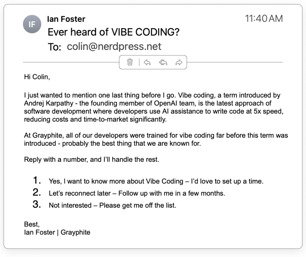 Hi Colin,

I just wanted to mention one last thing before I go. Vibe coding, a term introduced by Andrej Karpathy - the founding member of OpenAI team, is the latest approach of software development where developers use AI assistance to write code at 5x speed, reducing costs and time-to-market significantly.

At Grayphite, all of our developers were trained for vibe coding far before this term was introduced - probably the best thing that we are known for.

Reply with a number, and I’ll handle the rest.

 Yes, l want to know more about Vibe Coding – I’d love to set up a time.
 Let’s reconnect later – Follow up with me in a few months.
 Not interested – Please get me off the list.
Best,
Ian Foster | Grayphite 